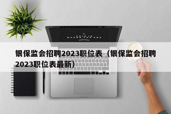 银保监会招聘2023职位表（银保监会招聘2023职位表最新）