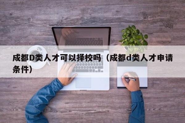 成都D类人才可以择校吗（成都d类人才申请条件）