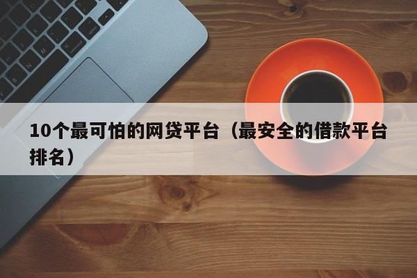 10个最可怕的网贷平台（最安全的借款平台排名）