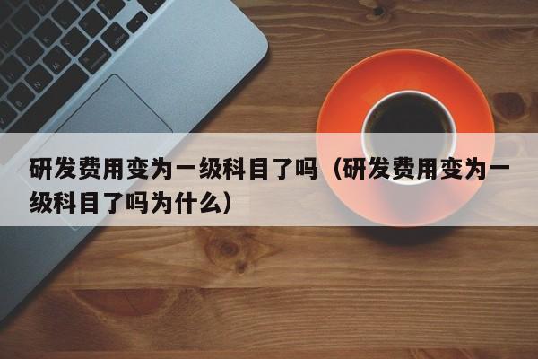 研发费用变为一级科目了吗（研发费用变为一级科目了吗为什么）