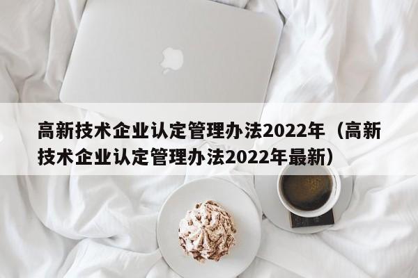高新技术企业认定管理办法2022年（高新技术企业认定管理办法2022年最新）