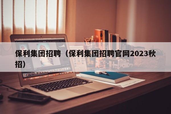 保利集团招聘（保利集团招聘官网2023秋招）