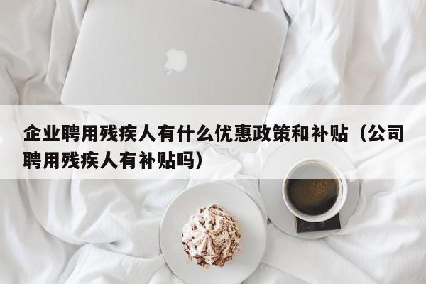 企业聘用残疾人有什么优惠政策和补贴（公司聘用残疾人有补贴吗）