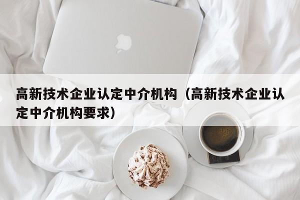 高新技术企业认定中介机构（高新技术企业认定中介机构要求）
