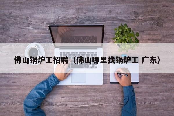 佛山锅炉工招聘（佛山哪里找锅炉工 广东）