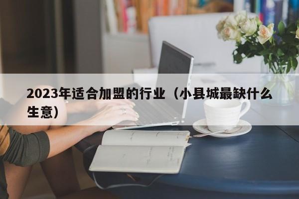 2023年适合加盟的行业（小县城最缺什么生意）