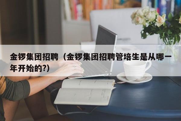 金锣集团招聘（金锣集团招聘管培生是从哪一年开始的?）