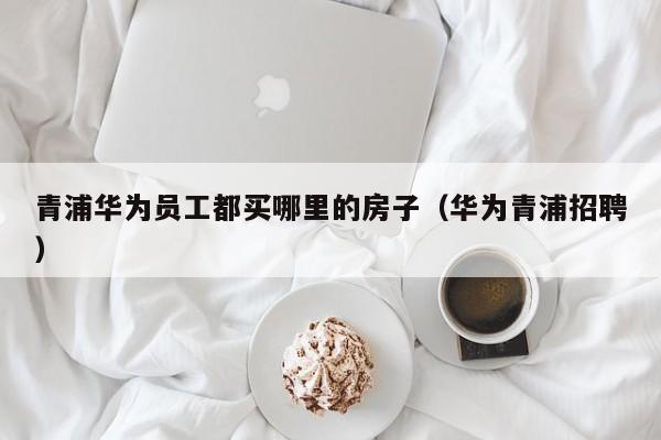 青浦华为员工都买哪里的房子（华为青浦招聘）