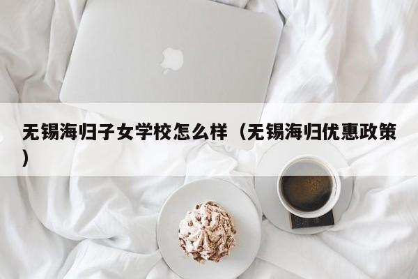 无锡海归子女学校怎么样（无锡海归优惠政策）