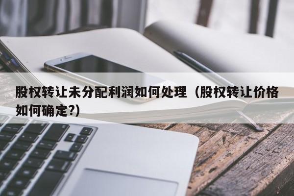 股权转让未分配利润如何处理（股权转让价格如何确定?）