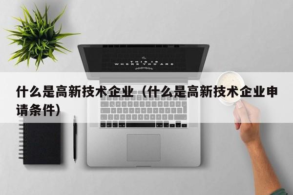 什么是高新技术企业（什么是高新技术企业申请条件）