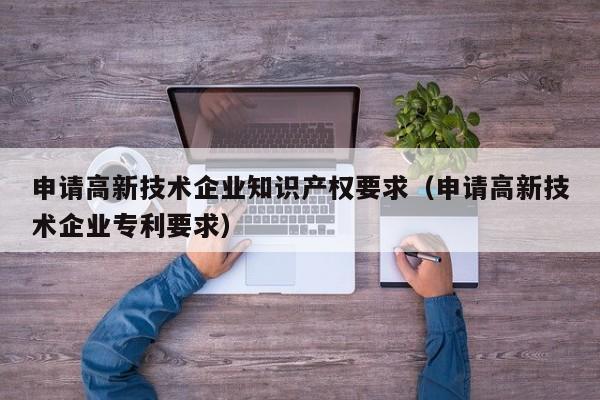 申请高新技术企业知识产权要求（申请高新技术企业专利要求）