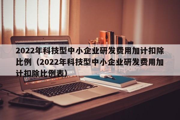 2022年科技型中小企业研发费用加计扣除比例（2022年科技型中小企业研发费用加计扣除比例表）