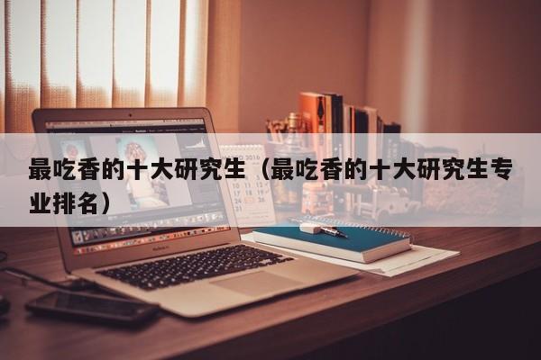 最吃香的十大研究生（最吃香的十大研究生专业排名）