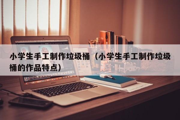 小学生手工制作垃圾桶（小学生手工制作垃圾桶的作品特点）