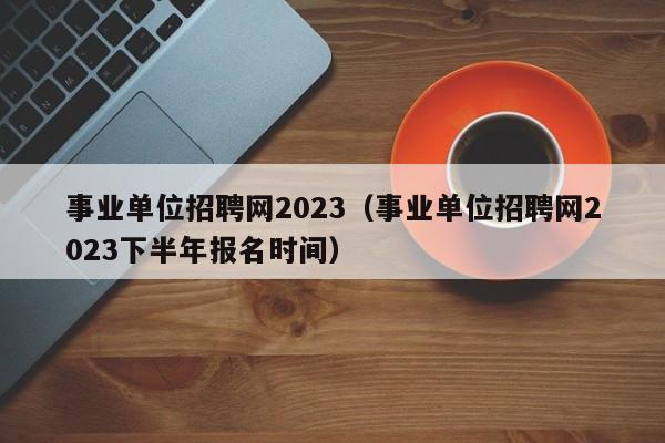 事业单位招聘网2023（事业单位招聘网2023下半年报名时间）