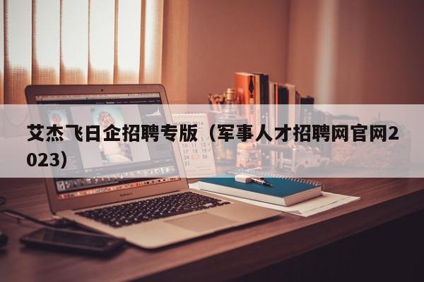 艾杰飞日企招聘专版（军事人才招聘网官网2023）