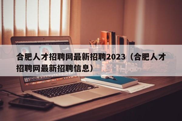 合肥人才招聘网最新招聘2023（合肥人才招聘网最新招聘信息）