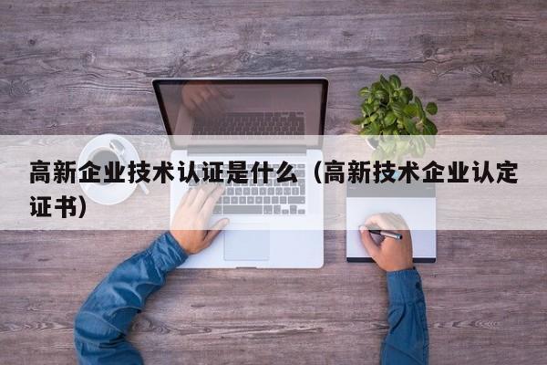 高新企业技术认证是什么（高新技术企业认定证书）
