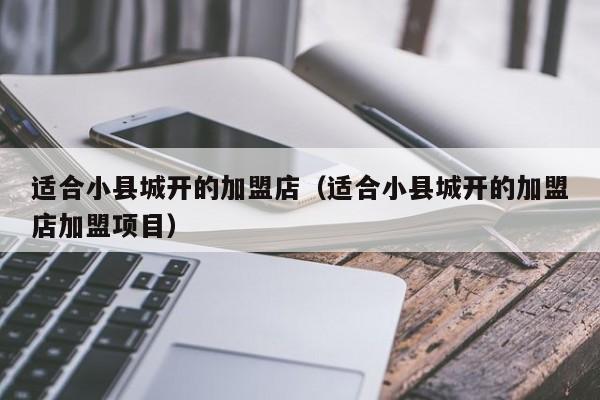 适合小县城开的加盟店（适合小县城开的加盟店加盟项目）