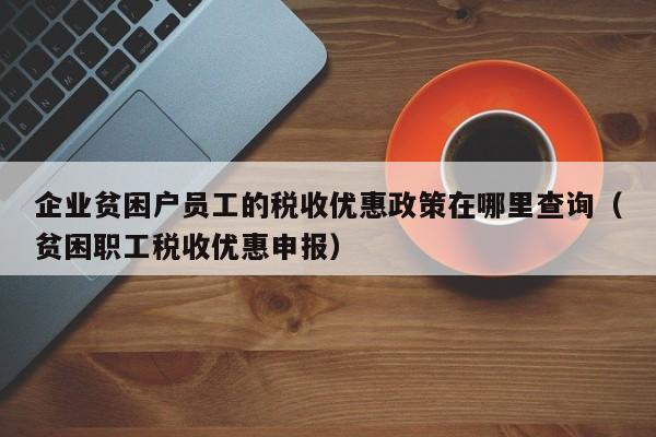 企业贫困户员工的税收优惠政策在哪里查询（贫困职工税收优惠申报）