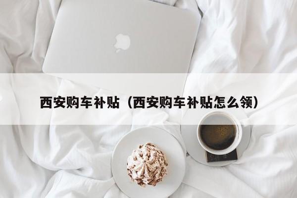 西安购车补贴（西安购车补贴怎么领）