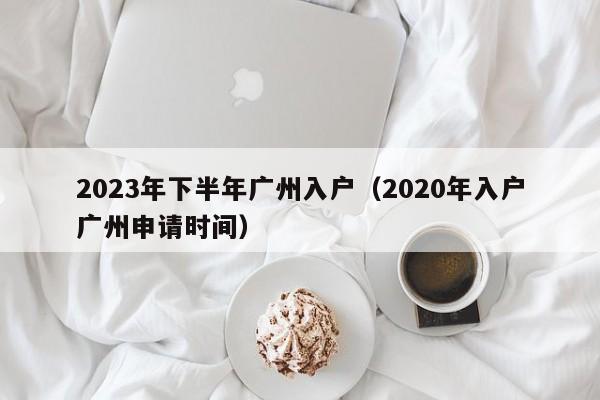 2023年下半年广州入户（2020年入户广州申请时间）