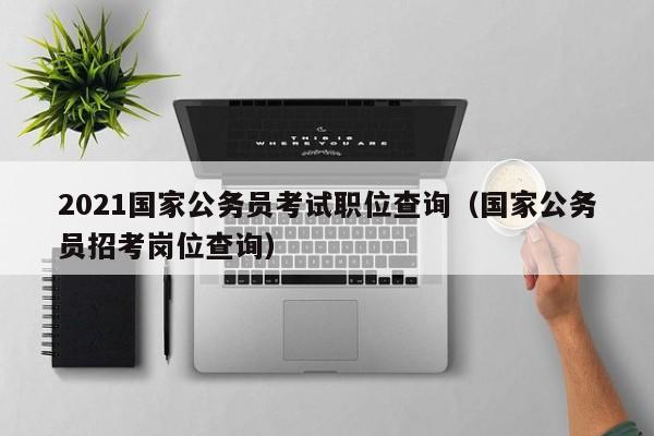 2021国家公务员考试职位查询（国家公务员招考岗位查询）
