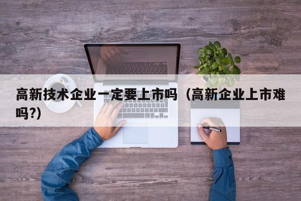高新技术企业一定要上市吗（高新企业上市难吗?）