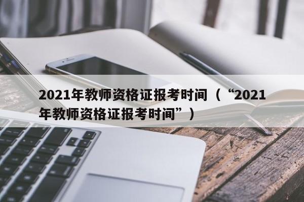 2021年教师资格证报考时间（“2021年教师资格证报考时间”）