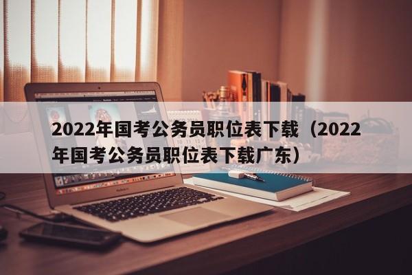 2022年国考公务员职位表下载（2022年国考公务员职位表下载广东）