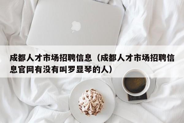 成都人才市场招聘信息（成都人才市场招聘信息官网有没有叫罗显琴的人）
