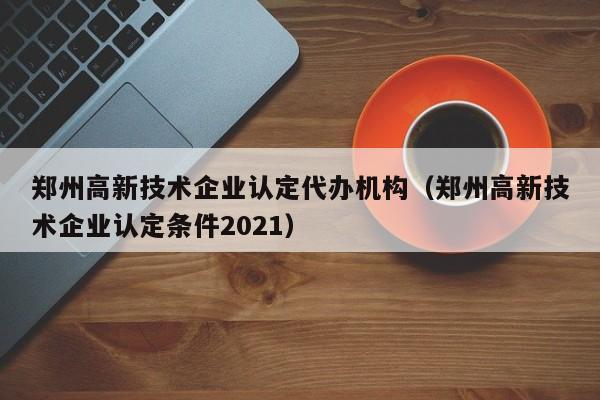 郑州高新技术企业认定代办机构（郑州高新技术企业认定条件2021）