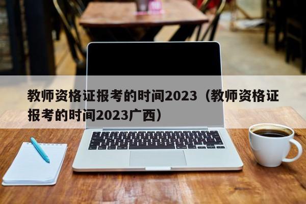 教师资格证报考的时间2023（教师资格证报考的时间2023广西）