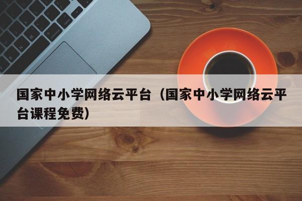 国家中小学网络云平台（国家中小学网络云平台课程免费）
