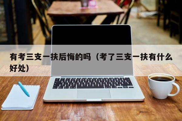 有考三支一扶后悔的吗（考了三支一扶有什么好处）