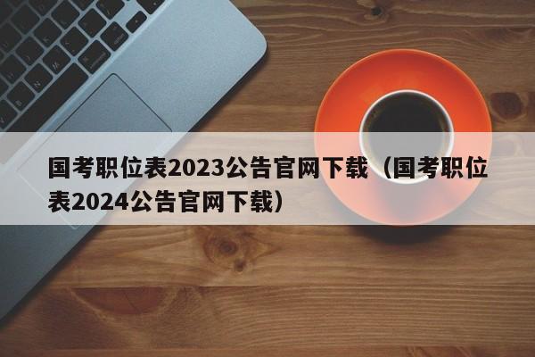 国考职位表2023公告官网下载（国考职位表2024公告官网下载）