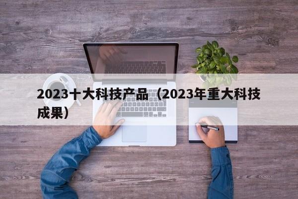 2023十大科技产品（2023年重大科技成果）