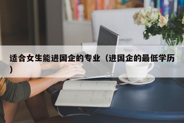 适合女生能进国企的专业（进国企的最低学历）