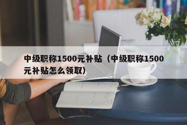 中级职称1500元补贴（中级职称1500元补贴怎么领取）