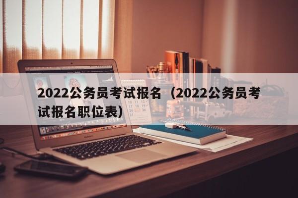2022公务员考试报名（2022公务员考试报名职位表）