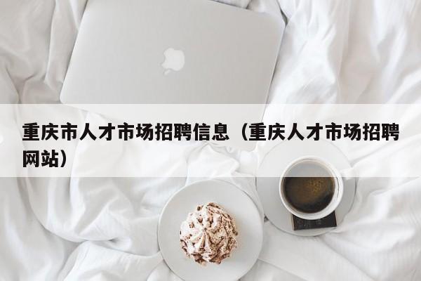重庆市人才市场招聘信息（重庆人才市场招聘网站）
