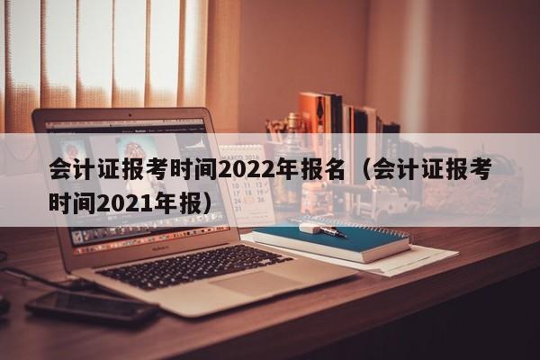 会计证报考时间2022年报名（会计证报考时间2021年报）