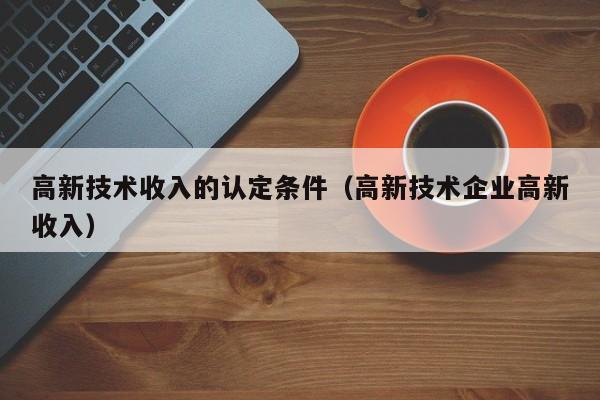 高新技术收入的认定条件（高新技术企业高新收入）