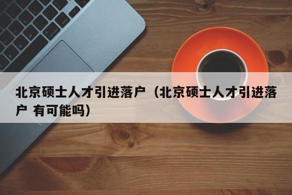 北京硕士人才引进落户（北京硕士人才引进落户 有可能吗）