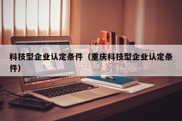 科技型企业认定条件（重庆科技型企业认定条件）