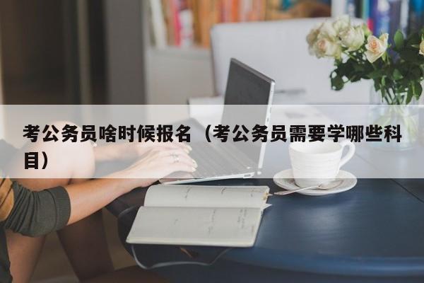 考公务员啥时候报名（考公务员需要学哪些科目）