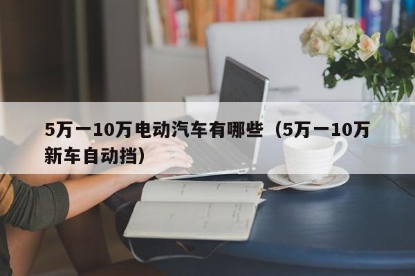 5万一10万电动汽车有哪些（5万一10万新车自动挡）