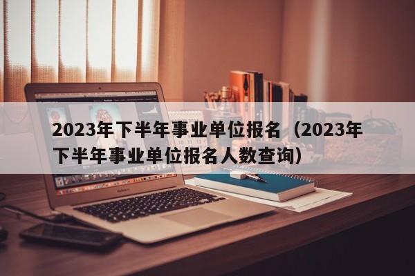2023年下半年事业单位报名（2023年下半年事业单位报名人数查询）