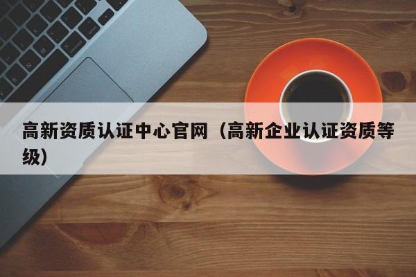 高新资质认证中心官网（高新企业认证资质等级）